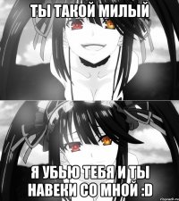 Ты такой милый Я убью тебя и ты навеки со мной :D