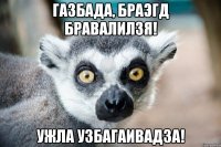 Газбада, браэгд бравалилзя! Ужла узбагаивадза!