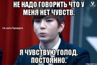 Не надо говорить что у меня нет чувств. Я чувствую голод. Постоянно.