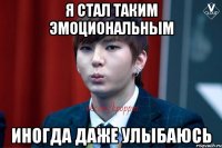 Я стал таким эмоциональным Иногда даже улыбаюсь