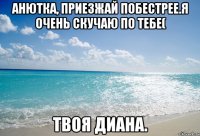 Анютка, приезжай побестрее.Я очень скучаю по тебе( Твоя Диана.
