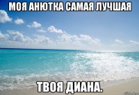 Моя Анютка самая лучшая Твоя Диана.