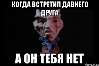 Когда встретил давнего друга А он тебя нет