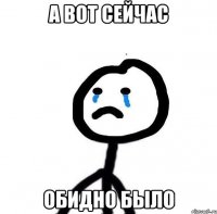 А вот сейчас Обидно было
