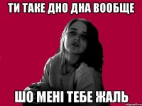 ТИ ТАКЕ ДНО ДНА ВООБЩЕ ШО МЕНІ ТЕБЕ ЖАЛЬ