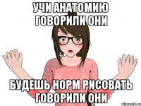 УЧИ АНАТОМИЮ ГОВОРИЛИ ОНИ БУДЕШЬ НОРМ РИСОВАТЬ ГОВОРИЛИ ОНИ