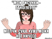 "МОИ РИСУНКИ - ГАНО(9(99(" МОЛЧИ, СУКА, ХУЖЕ МОИХ НЕТ НИЧЕГО