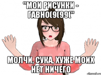 "МОИ РИСУНКИ - ГАВНО(9(99(" МОЛЧИ, СУКА, ХУЖЕ МОИХ НЕТ НИЧЕГО