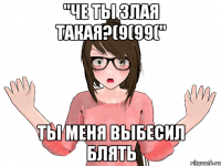 "ЧЕ ТЫ ЗЛАЯ ТАКАЯ?(9(99(" ТЫ МЕНЯ ВЫБЕСИЛ БЛЯТЬ