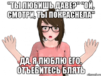 "ТЫ ЛЮБИШЬ ДАВЕ?" "ОЙ, СМОТРИ, ТЫ ПОКРАСНЕЛА" ДА, Я ЛЮБЛЮ ЕГО, ОТЪЕБИТЕСЬ БЛЯТЬ