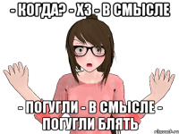 - когда? - хз - в смысле - погугли - в смысле - ПОГУГЛИ БЛЯТЬ