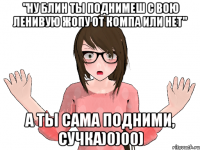 "ну блин ты поднимеш с вою ленивую жопу от компа или нет" А ТЫ САМА ПОДНИМИ, СУЧКА)0)00)