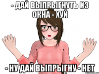 - ДАЙ ВЫПРЫГНУТЬ ИЗ ОКНА - ХУЙ - НУ ДАЙ ВЫПРЫГНУ - НЕТ