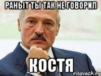 Раньit ты так не говорил Костя