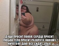  Душа просит покоя, сердце просит любви, тело просит разврата. Никому ничего не даю, все сидят злые.