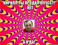 Кирилл ты продал Office?! - Нет А я ДА!