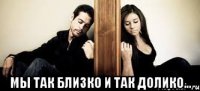  Мы так близко и так долико...