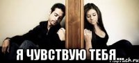  я чувствую тебя...