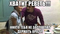 хватит реветь!!! никто тебя не заставлял держать оразу!