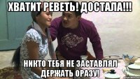 хватит реветь! достала!!! никто тебя не заставлял держать оразу!