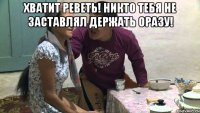 хватит реветь! никто тебя не заставлял держать оразу! 