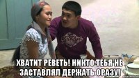 хватит реветь! никто тебя не заставлял держать оразу!