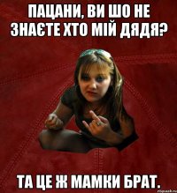 пацани, ви шо не знаєте хто мій дядя? та це ж мамки брат.