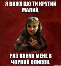 я вижу шо ти крутий малий, раз кинув мене в чорний список.