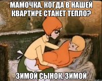 мамочка, когда в нашей квартире станет тепло? зимой сынок, зимой