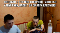 Мне даже в стройке говорили: "Золотые у тебя руки, Вася!". Во смотри как умею! 