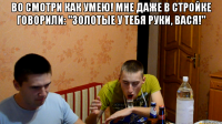 Во смотри как умею! Мне даже в стройке говорили: "Золотые у тебя руки, Вася!" 