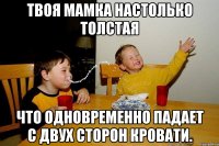 Твоя мамка настолько толстая что одновременно падает с двух сторон кровати.