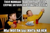 Твоя мамаша такая жирная, что в случае затопления планеты водой мы могли бы жить на ней