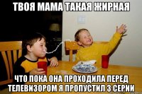 Твоя мама такая жирная что пока она проходила перед телевизором я пропустил 3 серии