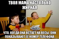 Твоя мама настолько жирная что, когда она встаёт на весы, они показывают её номер телефона