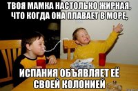 твоя мамка настолько жирная, что когда она плавает в море, Испания объявляет её своей колонией