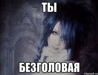 ты безголовая