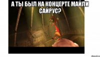 А ты был на концерте майли сайрус? 
