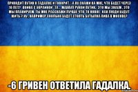 Приходит Путин к гадалке и говорит : -А ну скажи ка мне, что будет через 10 лет? -Война с Украиной -Та ,- махнул рукой Путин.- это мы знаем , это мы планируем. Ты мне расскажи лучше что-то новое , как люди будут жить ? Ну , например сколько будет стоять бутылка пива в Москве? -6 гривен ответила гадалка.