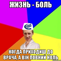 Жизнь - боль когда приходиш до врача, а він повний ноль