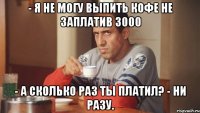 - Я не могу выпить кофе не заплатив 3000 - А сколько раз ты платил? - Ни разу.