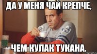 Да у меня чай крепче, Чем кулак Тукана.