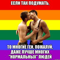 Если так подумать, То многие геи, пожалуй, даже лучше многих "нормальных" людей