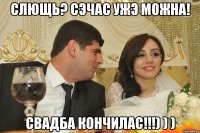 Слющь? Сэчас ужэ можна! Свадба кончилас!!!) ) )