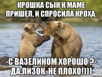 Крошка сын к маме пришел, и спросила кроха: -С вазелином хорошо ?- Да,Лизок, не плохо!)))
