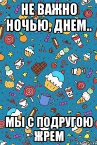 не важно ночью, днем.. мы с подругою жрем