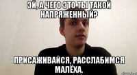 Эй, а чего это ты такой напряженный? Присаживайся, расслабимся малёха.