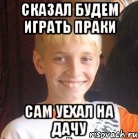 Сказал будем играть праки Сам уехал на дачу