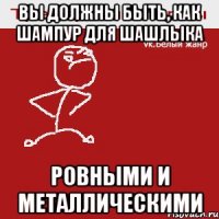 Вы должны быть, как шампур для шашлыка ровными и металлическими