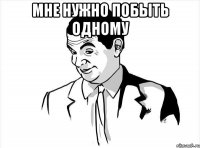мне нужно побыть одному 